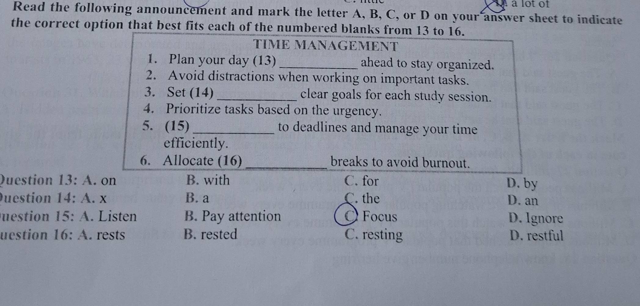 a lot of
Read the following announcement and mark the letter A, B, C, or D on your answer sheet to indicate
the correct option that best fits each of the numbered blanks from 13 to 16.
TÍMΕ MANAGEMΕNT
1. Plan your day (13) _ahead to stay organized.
2. Avoid distractions when working on important tasks.
3. Set (14) _clear goals for each study session.
4. Prioritize tasks based on the urgency.
5. (15)_ to deadlines and manage your time
efficiently.
6. Allocate (16) _breaks to avoid burnout.
Question 13:A . on B. with C. for
D. by
Duestion 14:A. X B. a C. the D. an
uestion 15:A. Listen B. Pay attention OFocus D. Ignore
uestion 16:A. rests B. rested C. resting D. restful