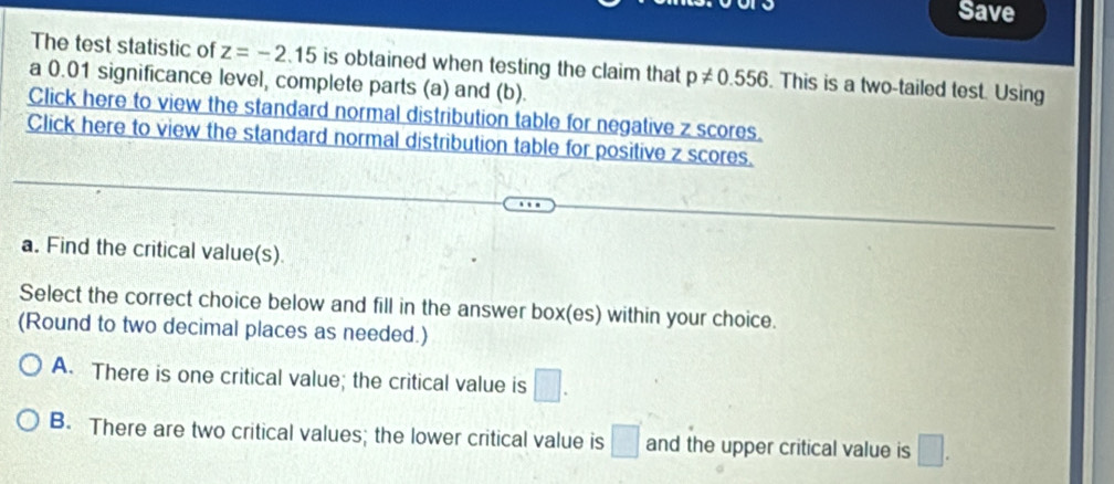 Save
The test statistic of z=-2.15 is obtained when testing the claim that p!= 0.556. This is a two-tailed test. Using
a 0.01 significance level, complete parts (a) and (b).
Click here to view the standard normal distribution table for negative z scores.
Click here to view the standard normal distribution table for positive z scores.
a. Find the critical value(s)
Select the correct choice below and fill in the answer bo * (es) within your choice.
(Round to two decimal places as needed.)
A. There is one critical value; the critical value is □.
B. There are two critical values; the lower critical value is □ and the upper critical value is □.