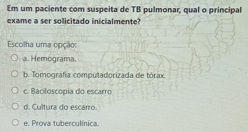 Em um paciente com suspeita de TB pulmonar, qual o principal
exame a ser solicitado inicialmente?
Escolha uma opção:
a. Hemograma.
b. Tomografía computadorizada de tórax.
c. Baciloscopia do escarro
d. Cultura do escarro.
e. Prova tuberculínica.