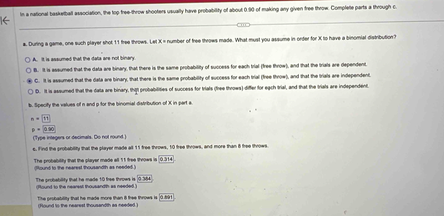 In a national basketball association, the top free-throw shooters usually have probability of about 0.90 of making any given free throw. Complete parts a through c.
a. During a game, one such player shot 11 free throws. Let X= number of free throws made. What must you assume in order for X to have a binomial distribution?
A. It is assumed that the data are not binary.
B. It is assumed that the data are binary, that there is the same probability of success for each trial (free throw), and that the trials are dependent.
C. It is assumed that the data are binary, that there is the same probability of success for each trial (free throw), and that the trials are independent.
D. It is assumed that the data are binary, that probabilities of success for trials (free throws) differ for eạch trial, and that the trials are independent.
b. Specify the values of n and p for the binomial distribution of X in part a.
n=11
p=0.90
(Type integers or decimals. Do not round.)
c. Find the probability that the player made all 11 free throws, 10 free throws, and more than 8 free throws.
The probability that the player made all 11 free throws is [0.314].
(Round to the nearest thousandth as needed.)
The probability that he made 10 free throws is | 0.384
(Round to the nearest thousandth as needed.)
The probability that he made more than 8 free throws is [0.891].
(Round to the nearest thousandth as needed.)