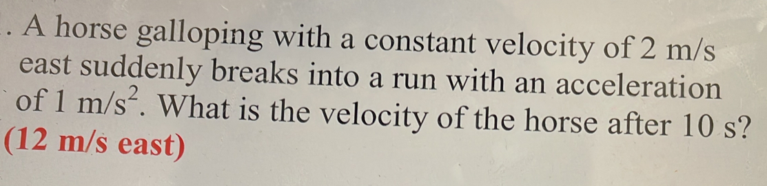 A horse galloping with a constant velocity of 2 m/s
east suddenly breaks into a run with an acceleration 
of 1m/s^2. What is the velocity of the horse after 10 s? 
(12 m/s east)