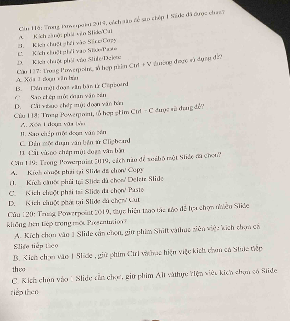 Trong Powerpoint 2019, cách nào để sao chép 1 Slide đã được chọn?
A. Kích chuột phải vào Slide/Cut
B. Kích chuột phải vào Slide/Copy
C. Kích chuột phải vào Slide/Paste
D. Kích chuột phải vào Slide/Delete
Câu 117: Trong Powerpoint, tổ hợp phím CtrI + V thường được sử dụng để?
A. Xóa 1 đoạn văn bản
B. Dán một đoạn văn bản từ Clipboard
C. Sao chép một đoạn văn bản
D. Cất vàsao chép một đoạn văn bản
Câu 118: Trong Powerpoint, tổ hợp phím Ctrl + C được sử dụng để?
A. Xóa 1 đoạn văn bản
B. Sao chép một đoạn văn bản
C. Dán một đoạn văn bản từ Clipboard
D. Cắt vàsao chép một đoạn văn bản
Câu 119: Trong Powerpoint 2019, cách nào để xoábỏ một Slide đã chọn?
A. Kích chuột phải tại Slide đã chọn/ Copy
B. Kích chuột phải tại Slide đã chọn/ Delete Slide
C. Kích chuột phải tại Slide đã chọn/ Paste
D. Kích chuột phải tại Slide đã chọn/ Cut
Câu 120: Trong Powerpoint 2019, thực hiện thao tác nào để lựa chọn nhiều Slide
không liên tiếp trong một Presentation?
A. Kích chọn vào 1 Slide cần chọn, giữ phím Shift vàthực hiện việc kích chọn cá
Slide tiếp theo
B. Kích chọn vào 1 Slide , giữ phím Ctrl vàthực hiện việc kích chọn cá Slide tiếp
theo
C. Kích chọn vào 1 Slide cần chọn, giữ phím Alt vàthực hiện việc kích chọn cá Slide
tiếp theo