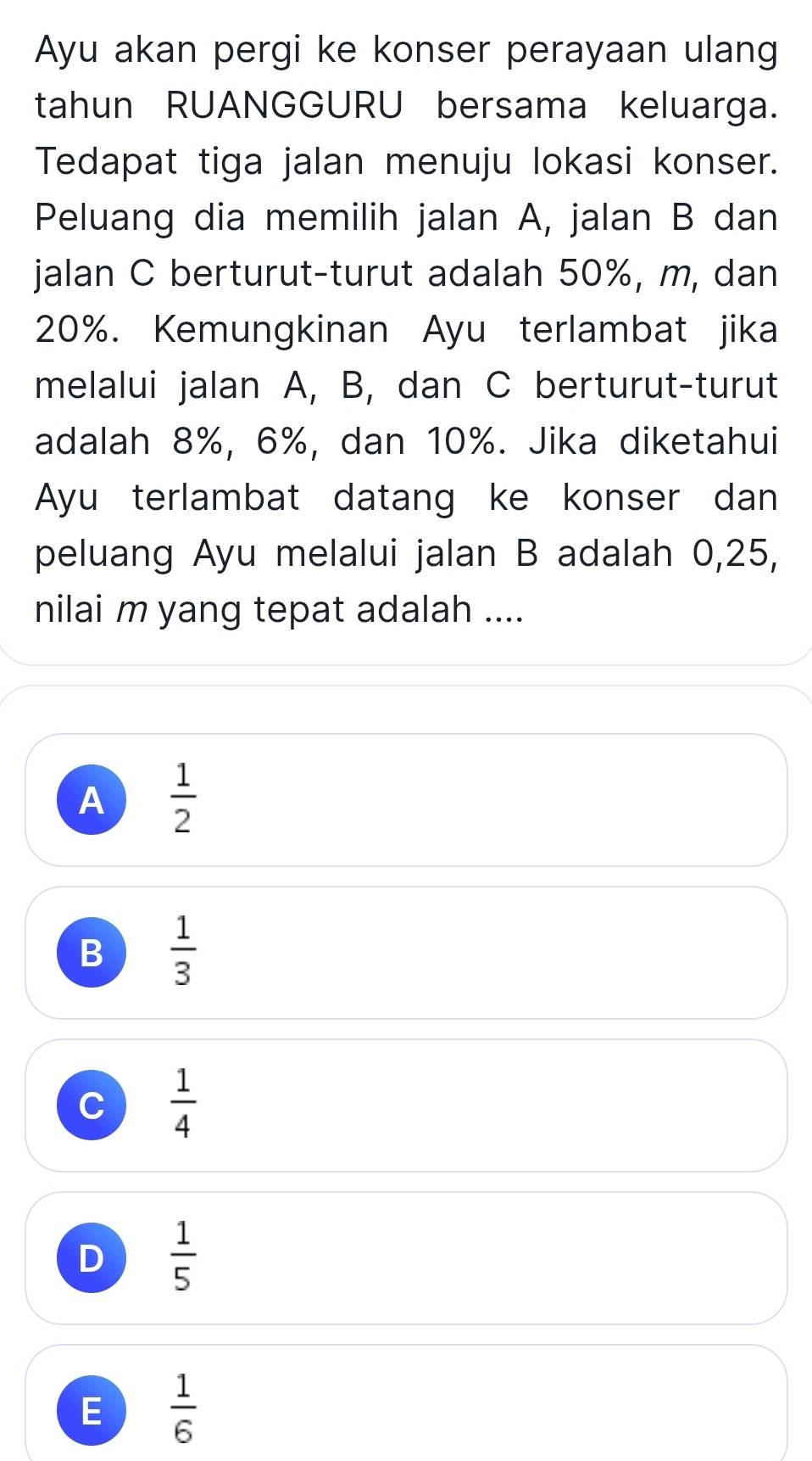 Ayu akan pergi ke konser perayaan ulang
tahun RUANGGURU bersama keluarga.
Tedapat tiga jalan menuju lokasi konser.
Peluang dia memilih jalan A, jalan B dan
jalan C berturut-turut adalah 50%, m, dan
20%. Kemungkinan Ayu terlambat jika
melalui jalan A, B, dan C berturut-turut
adalah 8%, 6%, dan 10%. Jika diketahui
Ayu terlambat datang ke konser dan
peluang Ayu melalui jalan B adalah 0,25,
nilai m yang tepat adalah ....
A  1/2 
B  1/3 
C  1/4 
D  1/5 
E  1/6 