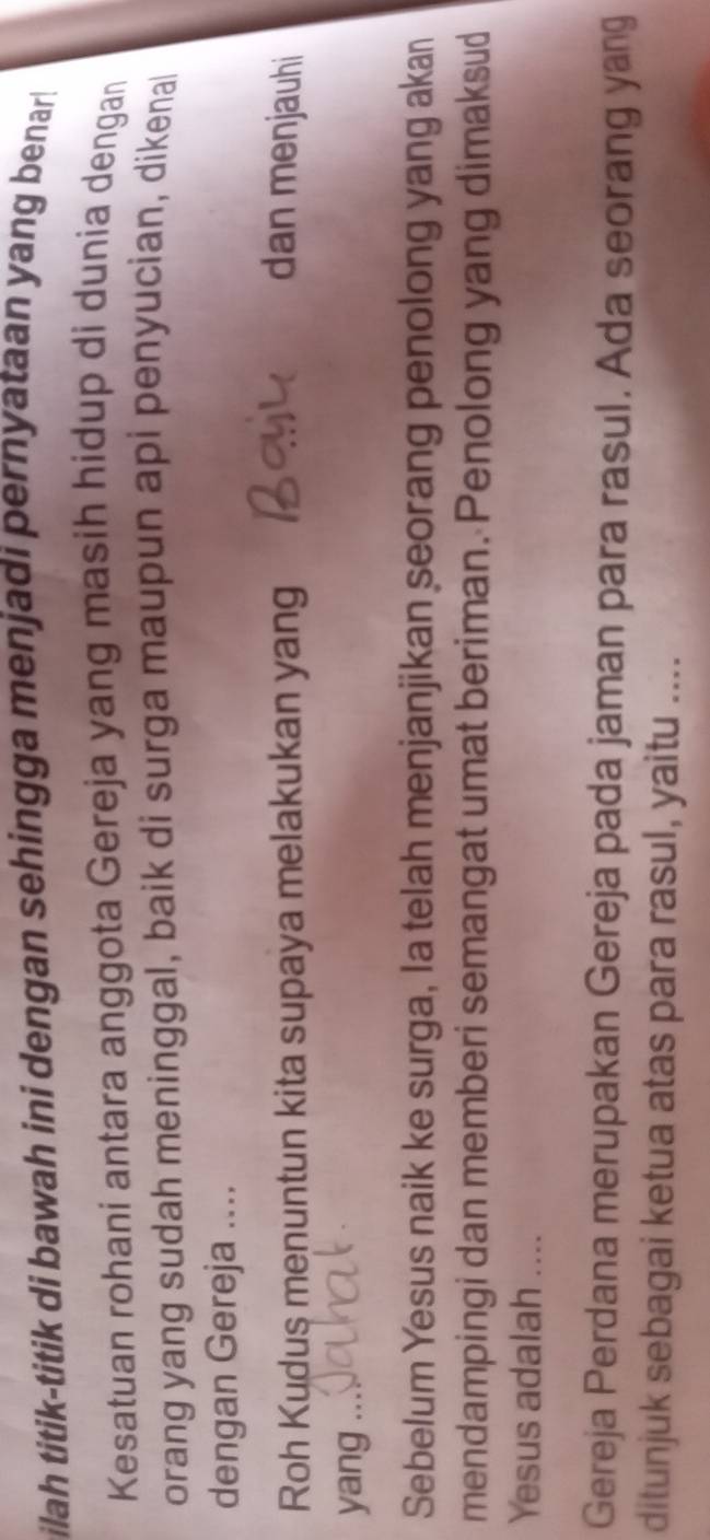 ilah titik-titik di bawah ini dengan sehingga menjadi pernyataan yang benar! 
Kesatuan rohani antara anggota Gereja yang masih hidup di dunia dengan 
orang yang sudah meninggal, baik di surga maupun api penyucian, dikenal 
dengan Gereja .... 
Roh Kudus menuntun kita supaya melakukan yang dan menjauhi 
yang .。 
Sebelum Yesus naik ke surga, la telah menjanjikan seorang penolong yang akan 
mendampingi dan memberi semangat umat beriman. Penolong yang dimaksud 
Yesus adalah .... 
Gereja Perdana merupakan Gereja pada jaman para rasul. Ada seorang yang 
ditunjuk sebagai ketua atas para rasul, yaitu ....