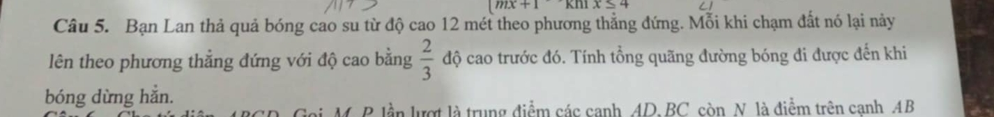 mx+1 kOmega 1x≤ 4
Câu 5. Bạn Lan thả quả bóng cao su từ độ cao 12 mét theo phương thẳng đứng. Mỗi khi chạm đất nó lại này 
lên theo phương thẳng đứng với độ cao bằng  2/3  độ cao trước đó. Tính tổng quãng đường bóng đi được đến khi 
bóng dừng hẳn. 
Goi, M. P lần lượt là trung điểm các canh AD. BC còn N là điểm trên canh AB