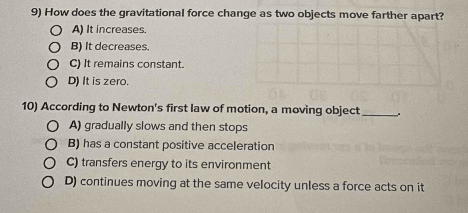 How does the gravitational force change as two objects move farther apart?
A) It increases.
B) It decreases.
C) It remains constant.
D) It is zero.
10) According to Newton's first law of motion, a moving object _.
A) gradually slows and then stops
B) has a constant positive acceleration
C) transfers energy to its environment
D) continues moving at the same velocity unless a force acts on it