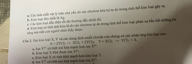 a. Các tính chất vật lý trên chủ yếu do các electron hóa trị tự do trong tinh thể kim loại gây ra.
b. Kim loại dẻo nhất là Ag.
c. Các kim loại dẫn điện tốt thì thường dẫn nhiệt tốt.
d. Kim loại có tính ánh kim là do các electron tự do trong tinh thể kim loại phản xạ hầu hết những tia
sáng mà mắt con người nhìn thấy được.
Câu 2. Hai kim loại X, Y và các dung dịch muối cloride của chúng có các phản ứng hóa học sau:
X+2YCl_3to XCl_2+2YCl_2; Y+XCl_2to YCl_2+X.
a. Ion Y^(2+) có tính oxi hóa mạnh hơn ion X^(2+).
b. Kim loại X khử được ion Y^(2+).
c. Kim loại X có tính khử mạnh hơn kim loại Y.
d. Ion Y^(3+) có tính oxi hóa mạnh hơn ion X^(2+).