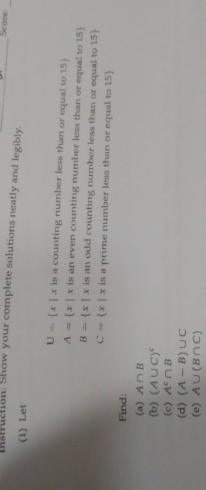 Score: 
_ 
Instruction: Show your complete solutions neatly and legibly._ 
(1) Let
U= x|x is a counting number less than or equal to 15 
A= x|x is an even counting number less than or equal to 15
B= x|x is an odd counting number less than or equal to 15
C= x|x is a prime number less than or equal to 15
Find: 
(a) A∩ B
(b) (A∪ C)^c
(c) A^c∩ B
(d) (A-B)∪ C
(e) A∪ (B∩ C)