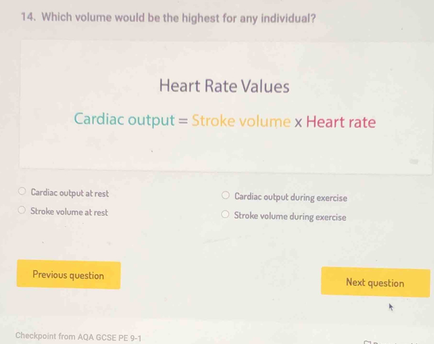 Which volume would be the highest for any individual?
Heart Rate Values
Cardiac output = Stroke volume x Heart rate
Cardiac output at rest Cardiac output during exercise
Stroke volume at rest Stroke volume during exercise
Previous question Next question
Checkpoint from AQA GCSE PE 9-1