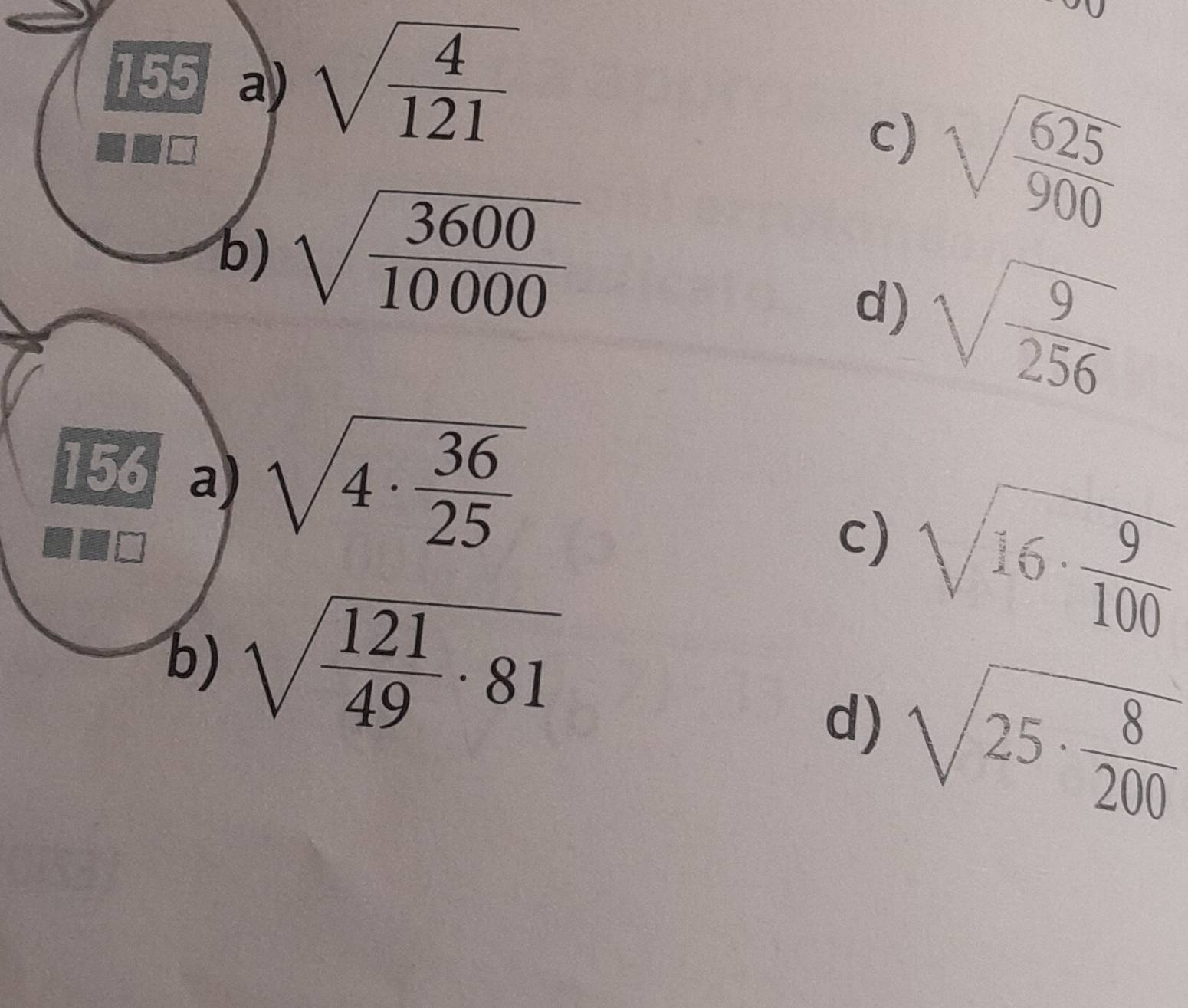 155 a) sqrt(frac 4)121
c) sqrt(frac 625)900
b) sqrt(frac 3600)10000
d) sqrt(frac 9)256
156 a) sqrt(4· frac 36)25
c) sqrt(16· frac 9)100
b) sqrt(frac 121)49· 81
d) sqrt(25· frac 8)200