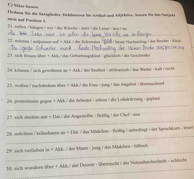 Sätze bauen. 
Ordnen Sie die Satzglieder. Deklinieren Sie Artikel und Adjektive. Setzen Sie das Subjekt 
stets auf Position 1. 
21. sollen / hängen / wir / die Wäsche - nass / die Leine - neu / an 
_ 
22. müssen / aufpassen auf + Akk./ die Schwester - groß / heute Nachmittag / der Bruder - klein 
_ rols_ 
_ 
_ 
23. sich freuen über + Akk./ das Geburtstagskind - glücklich / die Geschenke 
_ 
24. können / sich gewöhnen an + Akk./ der Student - afrikanisch / das Wetter - kalt / nicht 
_ 
25. wollen / nachdenken über + Akk./ die Frau - jung / das Angebot - überraschend 
_ 
_ 
26. protestieren gegen + Akk./ die Arbeiter - erbost / die Lohnkürzung - geplant 
_ 
27. sich streiten mit + Dat./ der Angestellte - fleißig / der Chef - neu 
_ 
28. möchten / teilnehmen n an + Dat. / das Mädchen - fleißig / unbedingt / der Sprachkurs - teuer 
_ 
29. sich verlieben in + Akk. / der Mann - jung / das Mädchen - hübsch 
_ 
30. sich wundern über + Akk./ der Dozent - überrascht / der Notendurchschnitt - schlecht