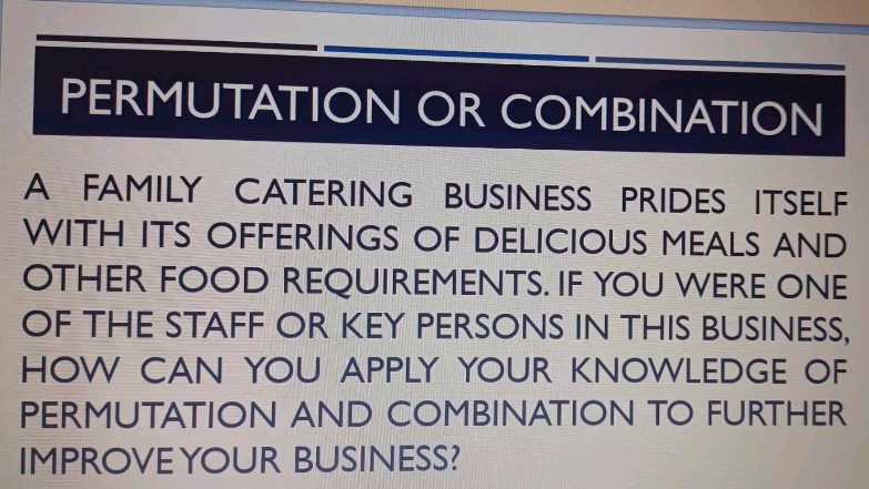 PERMUTATION OR COMBINATION 
A FAMILY CATERING BUSINESS PRIDES ITSELF 
WITH ITS OFFERINGS OF DELICIOUS MEALS AND 
OTHER FOOD REQUIREMENTS. IF YOU WERE ONE 
OF THE STAFF OR KEY PERSONS IN THIS BUSINESS, 
HOW CAN YOU APPLY YOUR KNOWLEDGE OF 
PERMUTATION AND COMBINATION TO FURTHER 
IMPROVEYOUR BUSINESS?