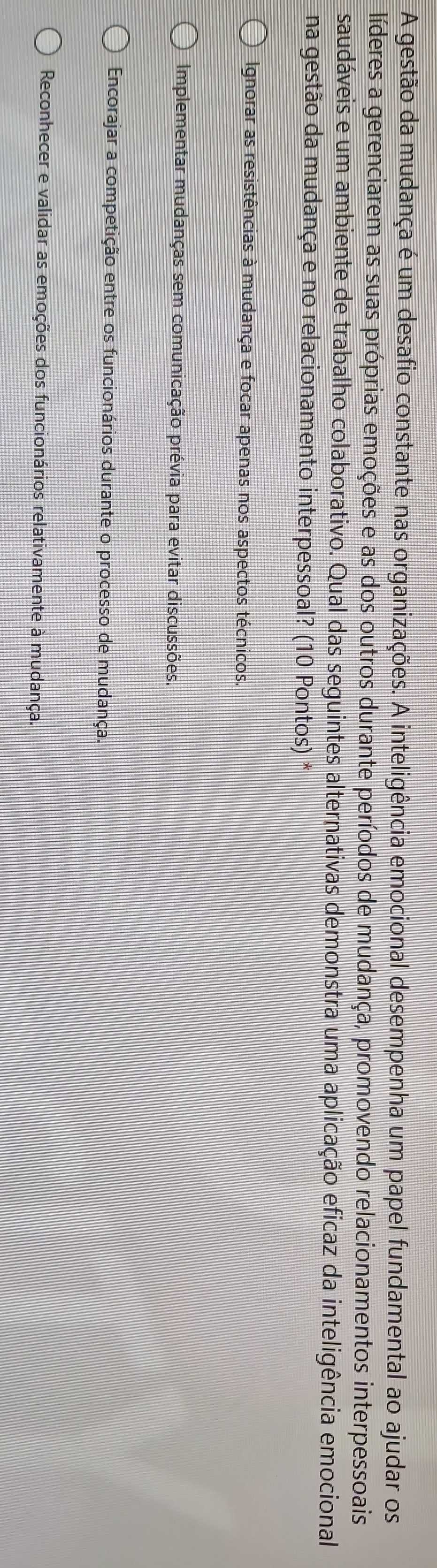 A gestão da mudança é um desafio constante nas organizações. A inteligência emocional desempenha um papel fundamental ao ajudar os
líderes a gerenciarem as suas próprias emoções e as dos outros durante períodos de mudança, promovendo relacionamentos interpessoais
saudáveis e um ambiente de trabalho colaborativo. Qual das seguintes alternativas demonstra uma aplicação eficaz da inteligência emocional
na gestão da mudança e no relacionamento interpessoal? (10 Pontos) *
Ignorar as resistências à mudança e focar apenas nos aspectos técnicos.
Implementar mudanças sem comunicação prévia para evitar discussões.
Encorajar a competição entre os funcionários durante o processo de mudança.
Reconhecer e validar as emoções dos funcionários relativamente à mudança.