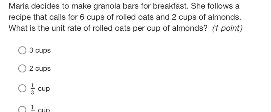 Maria decides to make granola bars for breakfast. She follows a
recipe that calls for 6 cups of rolled oats and 2 cups of almonds.
What is the unit rate of rolled oats per cup of almonds? (1 point)
3 cups
2 cups
 1/3 cup
frac 1cun