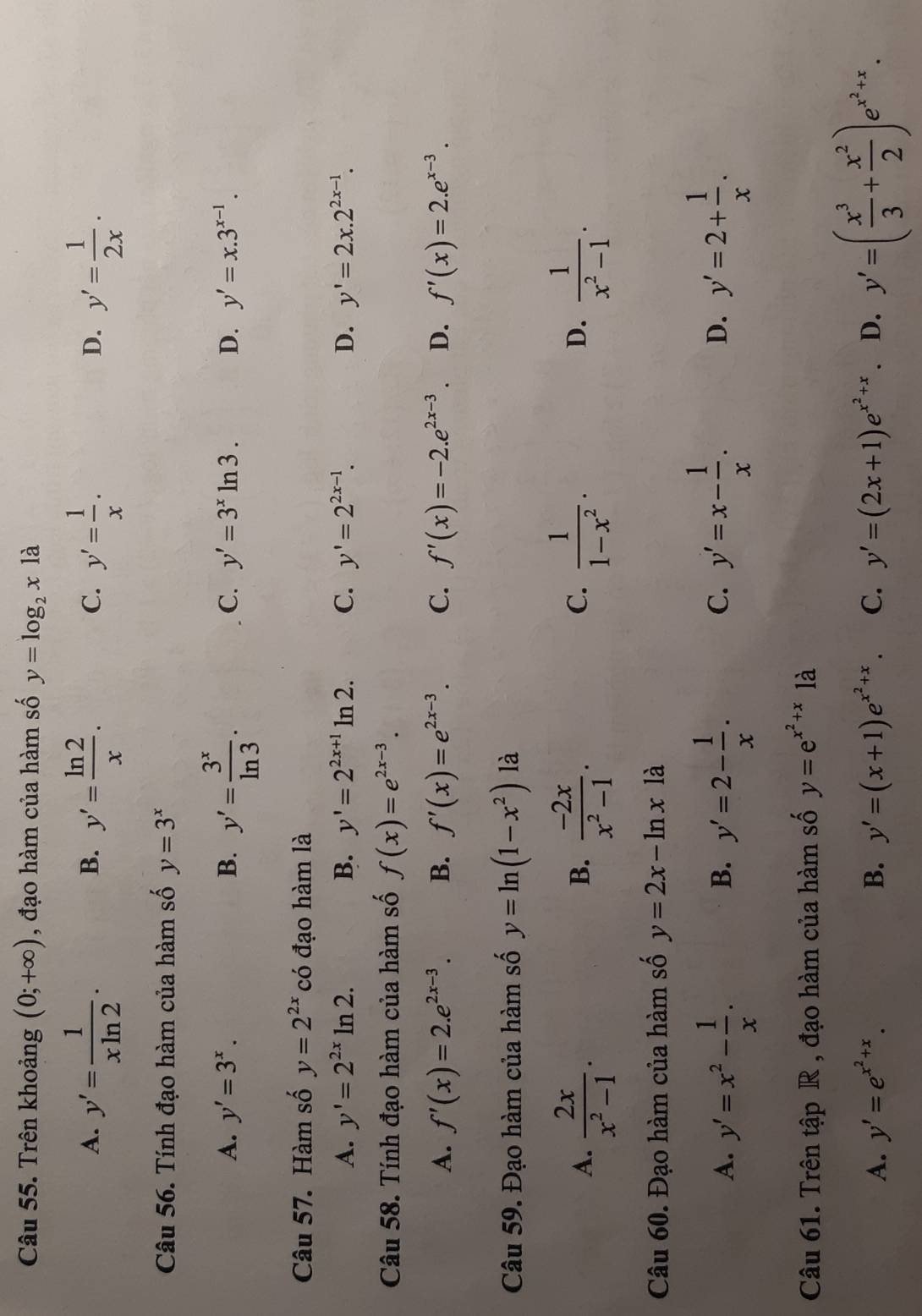 Trên khoảng (0;+∈fty ) , đạo hàm của hàm số y=log _2x là
A. y'= 1/xln 2 . y'= ln 2/x . y'= 1/x . y'= 1/2x ·
B.
C.
D.
Câu 56. Tính đạo hàm của hàm số y=3^x
C.
A. y'=3^x. B. y'= 3^x/ln 3 . y'=3^xln 3. D. y'=x.3^(x-1).
Câu 57. Hàm số y=2^(2x) có đạo hàm là
A. y'=2^(2x)ln 2. B. y'=2^(2x+1)ln 2. C. y'=2^(2x-1). D. y'=2x.2^(2x-1).
Câu 58. Tính đạo hàm của hàm số f(x)=e^(2x-3).
A. f'(x)=2.e^(2x-3). B. f'(x)=e^(2x-3). C. f'(x)=-2.e^(2x-3). D. f'(x)=2.e^(x-3).
Câu 59. Đạo hàm của hàm số y=ln (1-x^2) là
A.  2x/x^2-1 .  (-2x)/x^2-1 .  1/1-x^2 .  1/x^2-1 .
B.
C.
D.
Câu 60. Đạo hàm của hàm số y=2x-ln x1dot a
A. y'=x^2- 1/x . y'=2- 1/x . y'=x- 1/x . y'=2+ 1/x .
B.
C.
D.
Câu 61. Trên tập R , đạo hàm của hàm số y=e^(x^2)+x1a
A. y'=e^(x^2)+x. B. y'=(x+1)e^(x^2)+x. C. y'=(2x+1)e^(x^2)+x D. y'=( x^3/3 + x^2/2 )e^(x^2)+x.