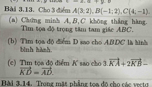 c=x.a+y.o
Bài 3.13. Cho 3 điểm A(3;2), B(-1;2), C(4;-1). 
(a) Chứng minh A, B, C không thắng hàng. 
Tìm tọa độ trọng tâm tam giác ABC. 
(b) Tìm tọa độ điểm D sao cho ABDC là hình 
bình hành. 
(c) Tìm tọa độ điểm K sao cho 3.vector KA+2vector KB-
vector KD=vector AD. 
Bài 3.14. Trong mặt phẳng tọa độ cho các vectơ