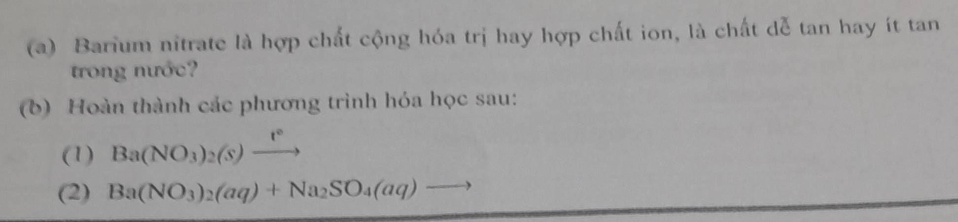 Barium nitrate là hợp chất cộng hóa trị hay hợp chất ion, là chất dễ tan hay ít tan 
trong nước 
(b) Hoàn thành các phương trình hóa học sau: 
(1) Ba(NO_3)_2(s)xrightarrow t°
(2) Ba(NO_3)_2(aq)+Na_2SO_4(aq)to