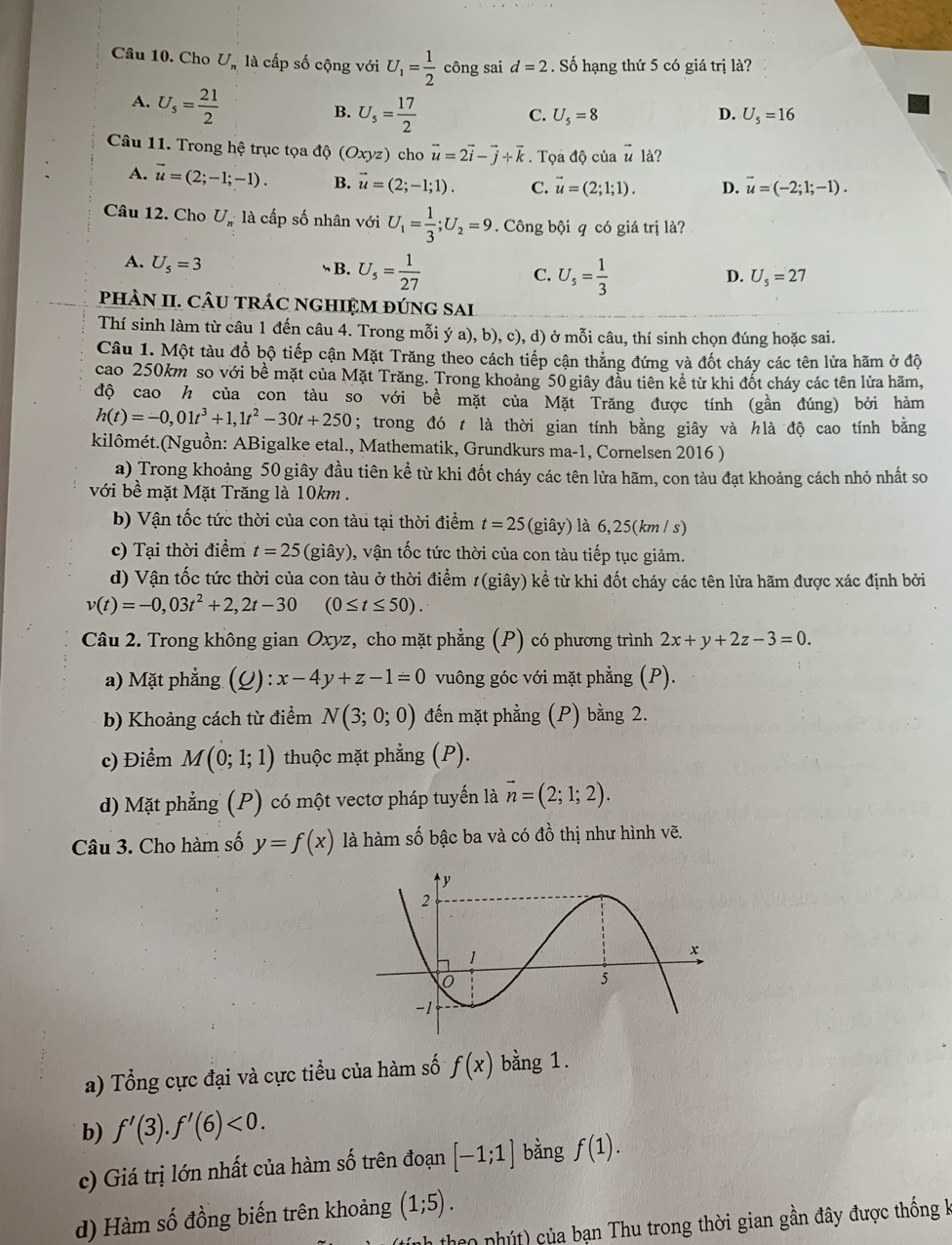 Cho U_n là cấp số cộng với U_1= 1/2  công sai d=2. Số hạng thứ 5 có giá trị là?
A. U_s= 21/2 
B. U_5= 17/2 
C. U_5=8 D. U_5=16
Câu 11. Trong hệ trục tọa độ (Oxyz) cho vector u=2vector i-vector j+vector k. Tọa độ của vector u là?
A. vector u=(2;-1;-1). B. vector u=(2;-1;1). C. vector u=(2;1;1). D. vector u=(-2;1;-1).
Câu 12. Cho U, là cấp số nhân với U_1= 1/3 ;U_2=9. Công bội q có giá trị là?
A. U_5=3
B. U_5= 1/27  U_s= 1/3 
C.
D. U_5=27
phÀN II. CÂU trÁC nGHIệM đúng sai
Thí sinh làm từ câu 1 đến câu 4. Trong mỗi ý a), b), c), d) ở mỗi câu, thí sinh chọn đúng hoặc sai.
Câu 1. Một tàu đổ bộ tiếp cận Mặt Trăng theo cách tiếp cận thẳng đứng và đốt cháy các tên lửa hãm ở độ
cao 250km so với bề mặt của Mặt Trăng. Trong khoảng 50 giây đầu tiên kê từ khi đốt cháy các tên lửa hãm,
độ cao h của con tàu so với bề mặt của Mặt Trăng được tính (gần đúng) bởi hàm
h(t)=-0,01t^3+1,1t^2-30t+250; trong đó t là thời gian tính bằng giây và hlà độ cao tính bằng
kilômét.(Nguồn: ABigalke etal., Mathematik, Grundkurs ma-1, Cornelsen 2016 )
a) Trong khoảng 50 giây đầu tiên kể từ khi đốt cháy các tên lửa hãm, con tàu đạt khoảng cách nhỏ nhất so
với bề mặt Mặt Trăng là 10km .
b) Vận tốc tức thời của con tàu tại thời điểm t=25 (giây) là 6,25(km / s)
c) Tại thời điểm t=25 (giây), vận tốc tức thời của con tàu tiếp tục giảm.
d) Vận tốc tức thời của con tàu ở thời điểm 1(giây) kể từ khi đốt cháy các tên lửa hãm được xác định bởi
v(t)=-0,03t^2+2,2t-30 (0≤ t≤ 50).
Câu 2. Trong không gian Oxyz, cho mặt phẳng (P) có phương trình 2x+y+2z-3=0.
a) Mặt phẳng (Q) :x-4y+z-1=0 vuông góc với mặt phẳng (P).
b) Khoảng cách từ điểm N(3;0;0) đến mặt phẳng (P) bằng 2.
c) Điểm M(0;1;1) thuộc mặt phẳng (P).
d) Mặt phẳng (P) có một vectơ pháp tuyến là vector n=(2;1;2).
Câu 3. Cho hàm số y=f(x) là hàm số bậc ba và có đồ thị như hình vẽ.
a) Tổng cực đại và cực tiểu của hàm số f(x) bằng 1.
b) f'(3).f'(6)<0.
c) Giá trị lớn nhất của hàm số trên đoạn [-1;1] bằng f(1).
(1;5).
d) Hàm số đồng biến trên khoảng (tính theo phút) của bạn Thu trong thời gian gần đây được thống k