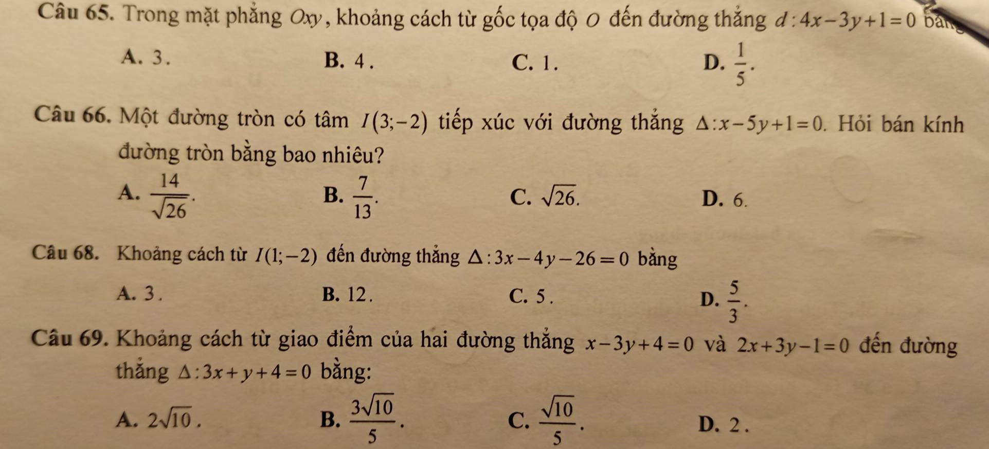 Trong mặt phẳng Oxy, khoảng cách từ gốc tọa độ 0 đến đường thắng d:4x-3y+1=0 ban
A. 3. B. 4. C. 1. D.  1/5 . 
Câu 66. Một đường tròn có tâm I(3;-2) tiếp xúc với đường thắng △ :x-5y+1=0. Hỏi bán kính
đường tròn bằng bao nhiêu?
B.
C. sqrt(26).
A.  14/sqrt(26) .  7/13 . D. 6.
Câu 68. Khoảng cách từ I(1;-2) đến đường thẳng △ :3x-4y-26=0 bàng
A. 3. B. 12. C. 5.
D.  5/3 . 
Câu 69. Khoảng cách từ giao điểm của hai đường thẳng x-3y+4=0 và 2x+3y-1=0 đến đường
thǎng △ :3x+y+4=0 bằng:
C.
A. 2sqrt(10). B.  3sqrt(10)/5 .  sqrt(10)/5 . D. 2.