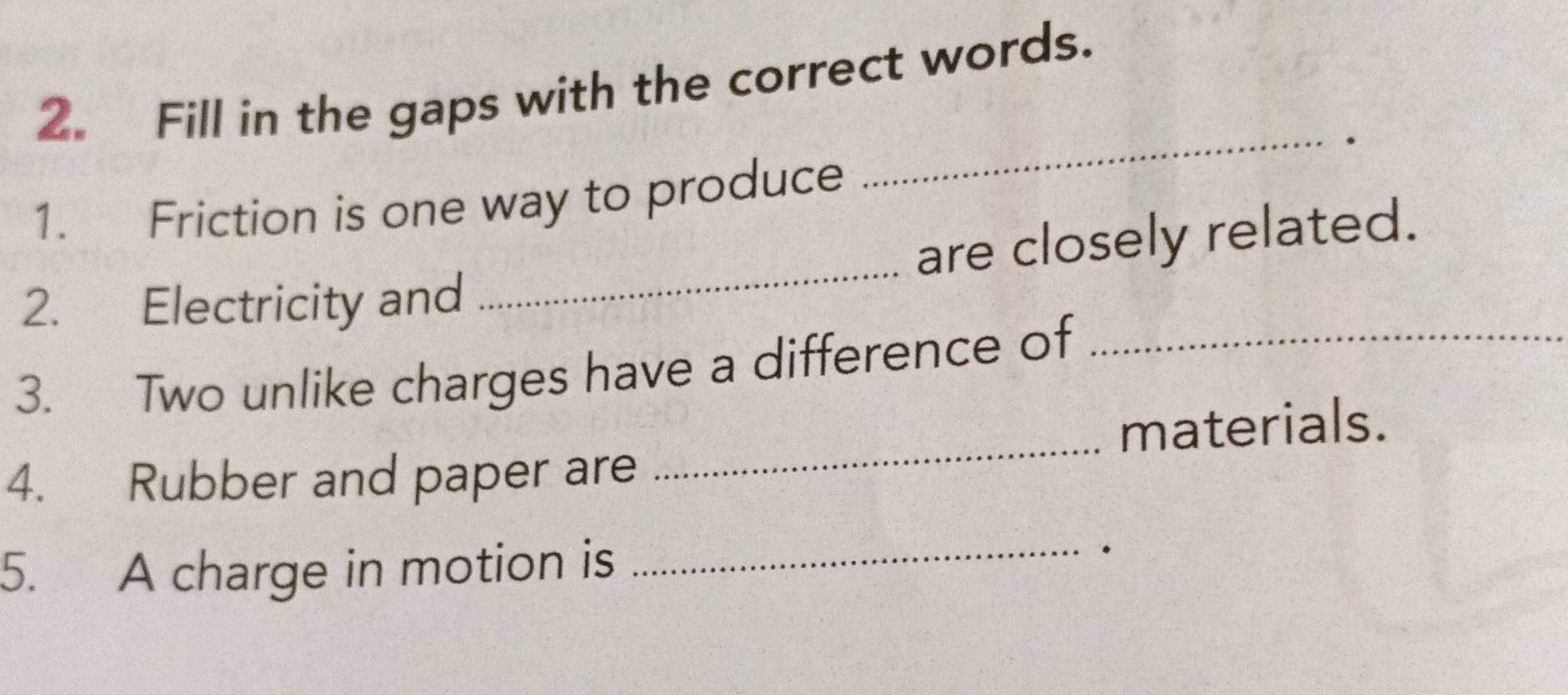 Fill in the gaps with the correct words. 
1. Friction is one way to produce 
_ 
2. Electricity and _are closely related. 
3. Two unlike charges have a difference of_ 
_ 
materials. 
4. Rubber and paper are 
5. A charge in motion is_ 
.