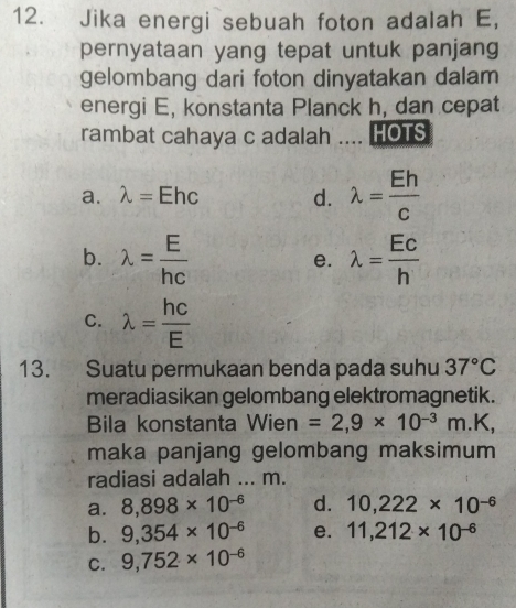 Jika energi sebuah foton adalah E,
pernyataan yang tepat untuk panjang
gelombang dari foton dinyatakan dalam
energi E, konstanta Planck h, dan cepat
rambat cahaya c adalah .... HOTS
a. lambda = Ehc d. lambda = Eh/c 
b. lambda = E/hc  lambda =frac Ecfrac Ec
e.
C. lambda = hc/E 
13. Suatu permukaan benda pada suhu 37°C
meradiasikan gelombang elektromagnetik.
Bila konstanta Wien =2,9* 10^(-3)m.K, 
maka panjang gelombang maksimum 
radiasi adalah ... m.
a. 8,898* 10^(-6) d. 10,222* 10^(-6)
b. 9,354* 10^(-6) e. 11,212* 10^(-6)
C. 9,752* 10^(-6)