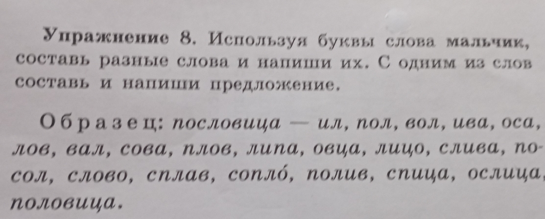 Упражнение 8. Используя буквы слова мальчик, 
составь разные слова и напиши их. С одним из слов 
составь и напиш предложение. 
Образе ц: ηословица — ил, ηол, вол,ива, оса, 
лов, вал, сова, Nлов, лиNа, овца, лицо, слива, ηо- 
Cол, слово, сΝлав, соNлό, Νолив, спиа, ослиа, 
NOловUца.