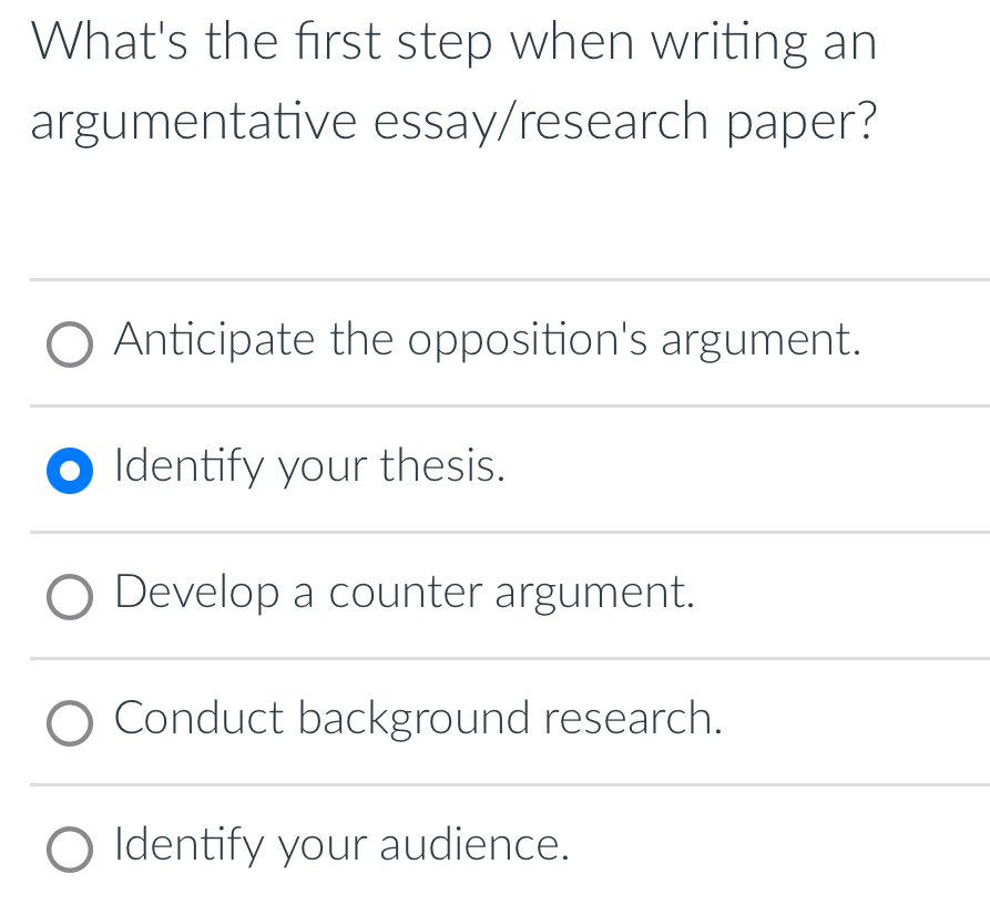 What's the first step when writing an
argumentative essay/research paper?
Anticipate the opposition's argument.
Identify your thesis.
Develop a counter argument.
Conduct background research.
Identify your audience.