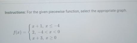 Instructions: For the given piecewise function, select the appropriate graph.
f(x)=beginarrayl x+1,x≤ -4 2,-4