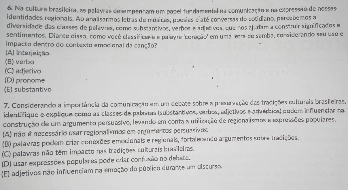 Na cultura brasileira, as palavras desempenham um papel fundamental na comunicação e na expressão de nossas
identidades regionais. Ao analisarmos letras de músicas, poesias e´até conversas do cotidiano, percebemos a
diversidade das classes de paľavras, como substantivos, verbos e adjetivos, que nos ajudam a construir significados e
sentimentos. Diante disso, como você classificaria a palayra 'coração' em uma letra de samba, considerando seu uso e
impacto dentro do contexto emocional da canção?
(A) interjeição
(B) verbo
(C) adjetivo
(D) pronome
(E) substantivo
7. Considerando a importância da comunicação em um debate sobre a preservação das tradições culturais brasileiras,
identifique e explique como as classes de palavras (substantivos, verbos, adjetivos e advérbios) podem influenciar na
construção de um argumento persuasivo, levando em conta a utilização de regionalismos e expressões populares.
(A) não é necessário usar regionalismos em argumentos persuasivos.
(B) palavras podem criar conexões emocionais e regionais, fortalecendo argumentos sobre tradições.
(C) palavras não têm impacto nas tradições culturais brasileiras.
(D) usar expressões populares pode criar confusão no debate...
(E) adjetivos não influenciam na emoção do público durante um discurso.