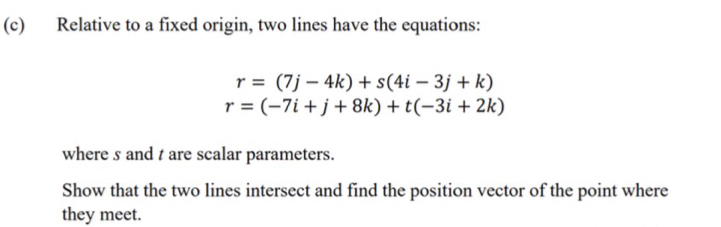 Relative to a fixed origin, two lines have the equations:
r=(7j-4k)+s(4i-3j+k)
r=(-7i+j+8k)+t(-3i+2k)
where s and t are scalar parameters. 
Show that the two lines intersect and find the position vector of the point where 
they meet.