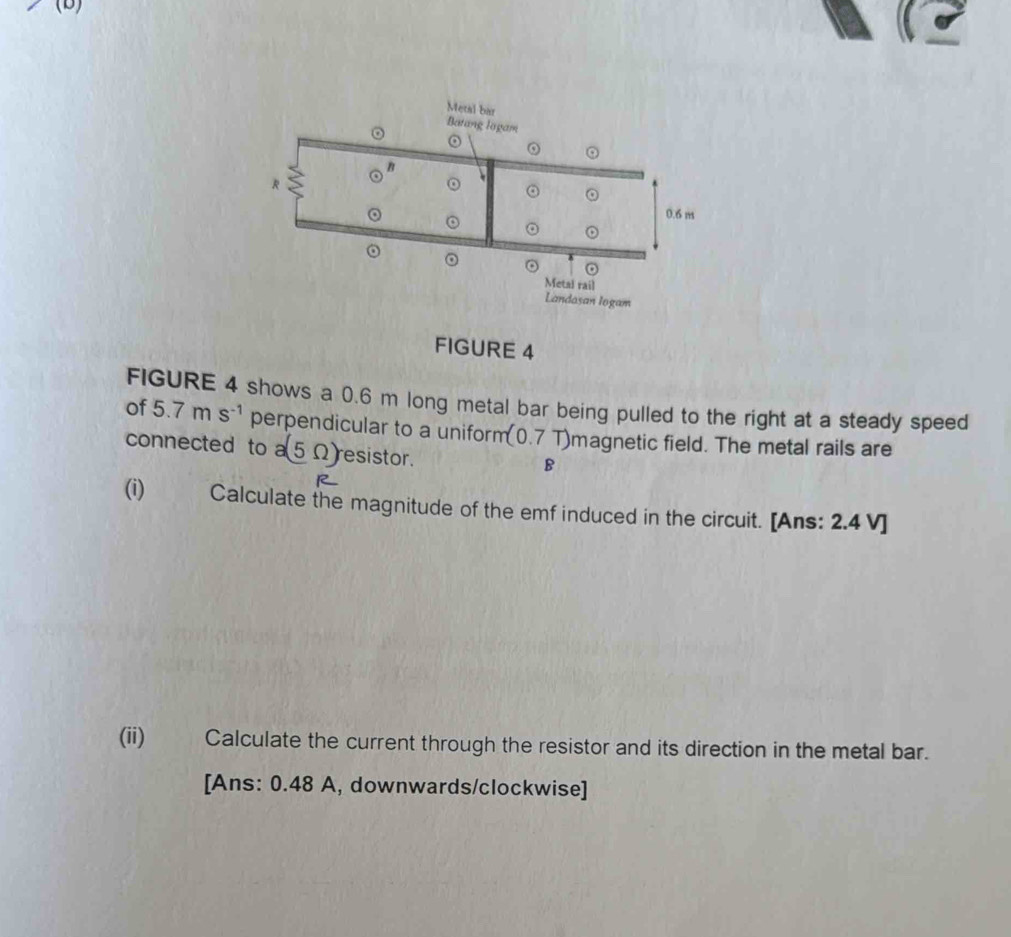 FIGURE 4 
FIGURE 4 shows a 0.6 m long metal bar being pulled to the right at a steady speed 
of 5.7 m S^(-1) perpendicular to a uniform (0.7T) magnetic field. The metal rails are 
connected to a(5Omega ) resistor.
B
R 
(i)₹ Calculate the magnitude of the emf induced in the circuit. [Ans: 2.4 V ] 
(ii) Calculate the current through the resistor and its direction in the metal bar. 
[Ans: 0.48 A, downwards/clockwise]