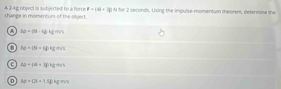 A 2-kg object is subjected to a force F=(4i+3j)N for 2 seconds. Using the impulse-momentum theorem, determine the
change in momentum of the object.
A △ p=(8i-6j)kg· m/s
B △ p=(8l+6J)kg· m/s
a △ p=(4l+3j)kg· m/s
D △ p=(2l+1.5j)kg· m/s