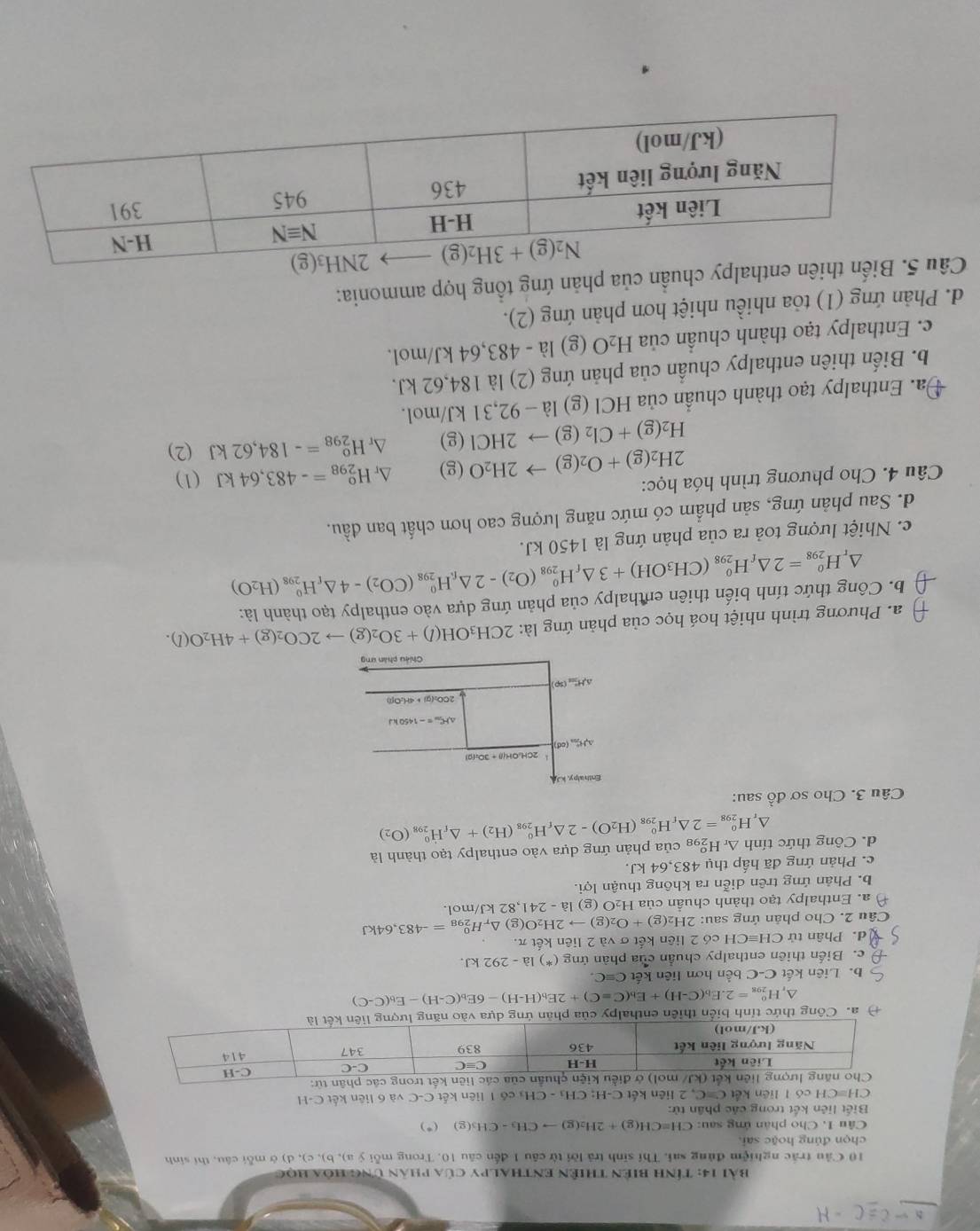 -C=C-H
Bài 14: Tính biên thiên enthalpy của phân ứng hóa học
10 Cầu trắc nghiệm đủng sai. Thí sinh trả lời từ câu 1 đến câu 10. Trong mỗi ý a), b), c), d) ở mỗi câu, thí sinh
chọn đúng hoặc sai,
Câu 1. Cho phân ứng sau: CH=CH(g)+2H_2(g)to CH_3-CH_3(g) ( * )
Biết liên kết trong các phân tử:
CH=CH có I liên kết C=C ,2 liên kết C-H; CH₃ - CHạ có 1 liên kết C-C và 6 liên kết C-H
liên kết trong các phân từ:
+ a. Công thức tỉnh biển thiên enthalpy của phản ứng dựa vào
△, H_(298)^0=2.E_b(C-H)+E_b(C=C)+2E_b(H-H)-6E_b(C-H)-E_b(C-C)
b. Liên kết C-C bến hơn liên kết C=C.
c. Biến thiên enthalpy chuẩn của phản ứng (*) là - 292 kJ.
d. Phân t tirCHequiv CH I có 2 liên kết σ và 2 liên kết π.
Câu 2. Cho phản ứng sau: 2H_2(g)+O_2(g)to 2H_2O(g)△ _rH_(298)^0=-483,64kJ
a. Enthalpy tạo thành chuần của H₂O ( (g)|a-241, 82 kJ/mol.
b. Phản ứng trên diễn ra không thuận loi.
c. Phản ứng đã hấp thụ 483,64 kJ.
d. Công thức tính H_(298)^0=2△ _fH_(298)^0(H_2O)-2△ _fH_(298)^0(H_2)+△ _fH_(298)^0(O_2) △ _rH_2^(c C8 của phản ứng dựa vào enthalpy tạo thành là
D
Câu 3. Cho sơ đồ sau:
Enth alp y, kJ
2CH:OH(l) +3O;(0)
△ H_(200)°(od)
△ HC=-1450kJ
2CO_2)(g)+4H_2O(l)
△ H^H_(50)°
Chiêu phân ưng
a. Phương trình nhiệt hoá học của phản ứng là: 2CH_3OH(l)+3O_2(g)to 2CO_2(g)+4H_2O(l).
b. Công thức tính biến thiên enthalpy của phản ứng dựa vào enthalpy tạo thành là:
^ H_(298)^o=2△ _fH_(298)^o(CH_3OH)+3△ _fH_(298)^o(O_2)-2△ _f_iH_(298)^o(CO_2)-4△ _fH_(298)^o(H_2O)
c. Nhiệt lượng toả ra của phản ứng là 1450 kJ.
d. Sau phản ứng, sản phẩm có mức năng lượng cao hơn chất ban đầu.
Câu 4. Cho phương trình hóa học: (1)
2H_2(g)+O_2(g)to 2H_2O(g) ^r H_(298)^o=-483,64kJ
H_2(g)+Cl_2(g)to 2HCl(g) Δr H_(298)^o=-184,62kJ (2)
Đa. Enthalpy tạo thành chuẩn của HCl (g)1a-92,31k. J/mol.
b. Biến thiên enthalpy chuẩn của phản ứng (2) là 184,62 kJ.
c. Enthalpy tạo thành chuẩn của H_2O (g) 1a-483, 64 kJ/mol.
d. Phản ứng (1) tỏa nhiều nhiệt hơn phản ứng (2).
Câu 5. Biến thiên enthalpy chuẩn của phản ứng tổng hợp ammonia: