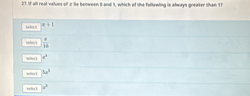 If all real values of æ lie between 0 and 1, which of the following is always greater than 1?
select x+1
select  x/10 
select x^4
select 5x^2
select x^2