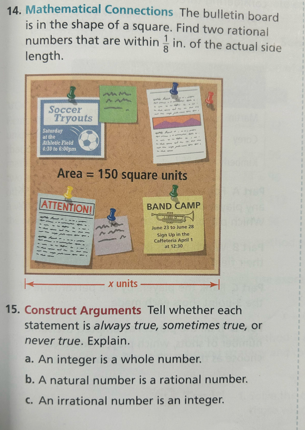 Mathematical Connections The bulletin board
is in the shape of a square. Find two rational
numbers that are within  1/8  in. of the actual side
length.
15. Construct Arguments Tell whether each
statement is always true, sometimes true, or
never true. Explain.
a. An integer is a whole number.
b. A natural number is a rational number.
c. An irrational number is an integer.