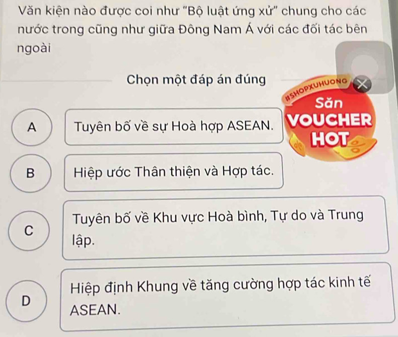 Văn kiện nào được coi như "Bộ luật ứng xử" chung cho các
nước trong cũng như giữa Đông Nam Á với các đối tác bên
ngoài
Chọn một đáp án đúng
ISHOPXUHUONG
Săn
A Tuyên bố về sự Hoà hợp ASEAN. VOUCHER
HOT
B Hiệp ước Thân thiện và Hợp tác.
Tuyên bố về Khu vực Hoà bình, Tự do và Trung
C
lập.
Hiệp định Khung về tăng cường hợp tác kinh tế
D
ASEAN.