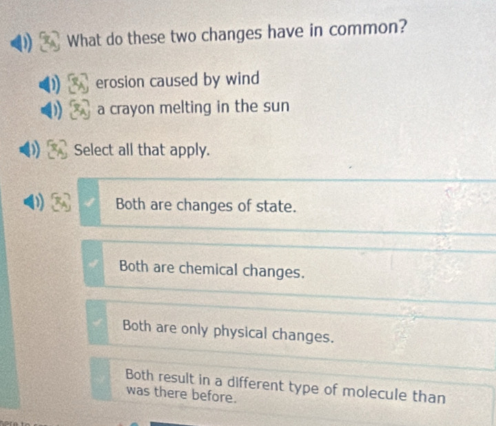 What do these two changes have in common?
erosion caused by wind
a crayon melting in the sun
Select all that apply.
Both are changes of state.
Both are chemical changes.
Both are only physical changes.
Both result in a different type of molecule than
was there before.