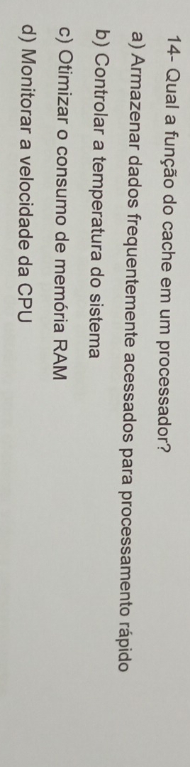 14- Qual a função do cache em um processador?
a) Armazenar dados frequentemente acessados para processamento rápido
b) Controlar a temperatura do sistema
c) Otimizar o consumo de memória RAM
d) Monitorar a velocidade da CPU