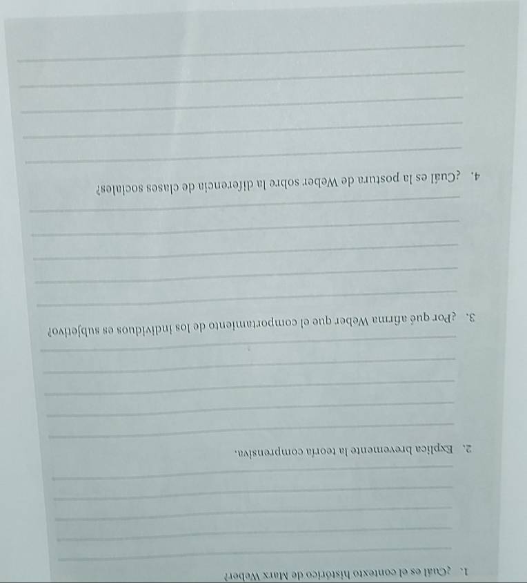 ¿Cuál es el contexto histórico de Marx Weber? 
_ 
_ 
_ 
_ 
_ 
_ 
2. Explica brevemente la teoría comprensiva. 
_ 
_ 
_ 
_ 
_ 
3. ¿Por qué afirma Weber que el comportamiento de los individuos es subjetivo? 
_ 
_ 
_ 
_ 
_ 
4. ¿Cuál es la postura de Weber sobre la diferencia de clases sociales? 
_ 
_ 
_ 
_