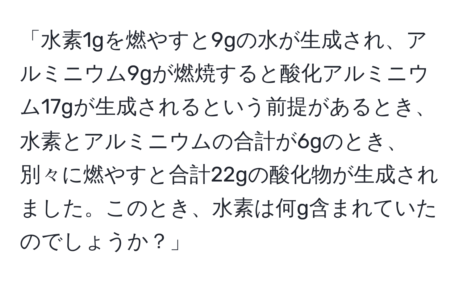 「水素1gを燃やすと9gの水が生成され、アルミニウム9gが燃焼すると酸化アルミニウム17gが生成されるという前提があるとき、水素とアルミニウムの合計が6gのとき、別々に燃やすと合計22gの酸化物が生成されました。このとき、水素は何g含まれていたのでしょうか？」