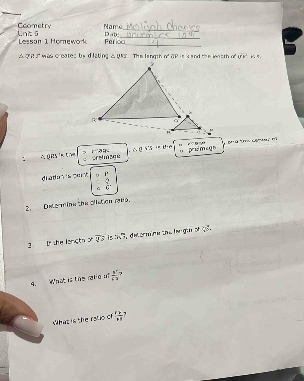 Geometry Name_ 
Unit 6 Date_ 
_ 
Lesson 1 Homework Period
△ Q'R'S' was created by dilating △ QRS. The length of overline QR is 3 and the length of overline Q'R' is 9. 
image △ Q'R'S' is the image , and the center of 
preimage 
1. △ QRS is the preimage 
dilation is point P.
Q'
2. Determine the dilation ratio. 
3. If the length of overline Q'S' is 3sqrt(5) , determine the length of overline QS. 
4. What is the ratio of  RS/R'S'  ? 
What is the ratio of  P'R'/PR  7