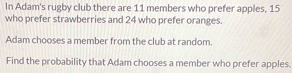 In Adam's rugby club there are 11 members who prefer apples, 15
who prefer strawberries and 24 who prefer oranges. 
Adam chooses a member from the club at random. 
Find the probability that Adam chooses a member who prefer apples.