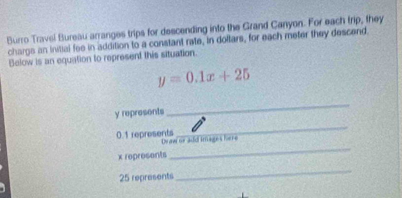 Burro Travel Bureau arranges trips for descending into the Grand Canyon. For each trip, they 
charge an initial fee in addition to a constant rate, in dollars, for each meter they descend. 
Below is an equation to represent this situation.
y=0.1x+25
y represents 
_
0.1 represents 
_ 
Draw or add images here
x represents 
_
25 represents 
_