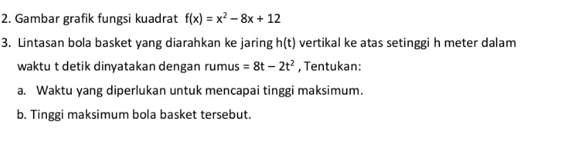 Gambar grafik fungsi kuadrat f(x)=x^2-8x+12
3. Lintasan bola basket yang diarahkan ke jaring h(t) vertikal ke atas setinggi h meter dalam 
waktu t detik dinyatakan dengan rumus =8t-2t^2 , Tentukan: 
a. Waktu yang diperlukan untuk mencapai tinggi maksimum. 
b. Tinggi maksimum bola basket tersebut.