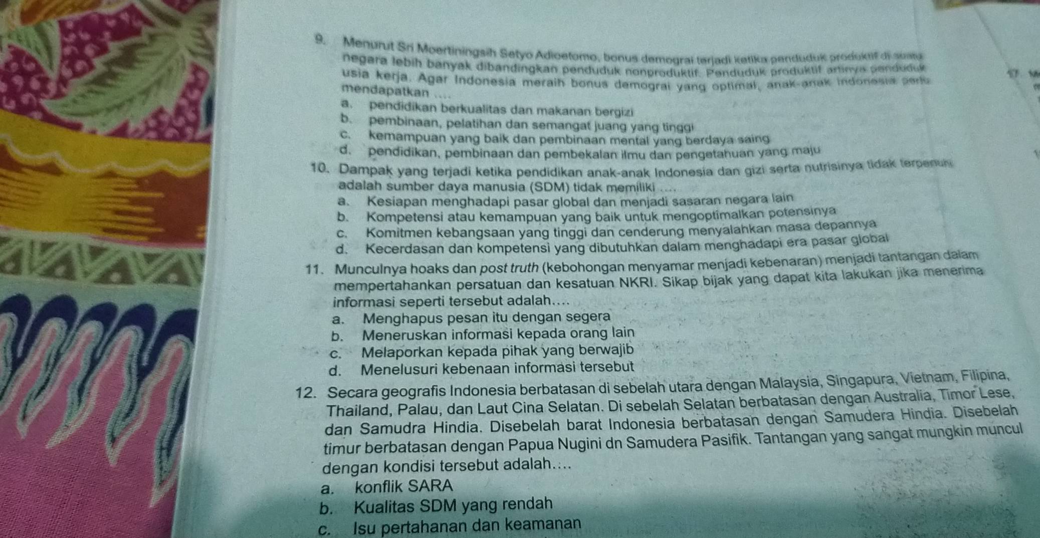 Menurut Sri Moertiningsih Setyo Adioetomo, bonus demograí teriadi ketika penduduk produktif di suata
negara lebih banyak dibandingkan penduduk nonproduktif. Penduduk produktif artinya penduduk
usia kerja. Agar Indonesia meraih bonus demograi yang optimal, anak-anak indonesia  p
mendapatkan ...
a. pendidikan berkualitas dan makanan bergizi
b. pembinaan, pelatihan dan semangat juang yang tingg
c. kemampuan yang baik dan pembinaan mental yang berdaya saing
d.pendidikan, pembinaan dan pembekalan ilmu dan pengetahuan yang maju
10. Dampak yang terjadi ketika pendidikan anak-anak Indonesia dan gizi serta nutrisinya tidak terpenh
adalah sumber daya manusia (SDM) tidak memiliki ....
a. Kesiapan menghadapi pasar global dan menjadi sasaran negara lain
b. Kompetensi atau kemampuan yang baik untuk mengoptimalkan potensinya
c. Komitmen kebangsaan yang tinggi dan cenderung menyalahkan masa depannya
d. Kecerdasan dan kompetensi yang dibutuhkan dalam menghadapi era pasar global
11. Munculnya hoaks dan post truth (kebohongan menyamar menjadi kebenaran) menjadi tantangan dalam
mempertahankan persatuan dan kesatuan NKRI. Sikap bijak yang dapat kita lakukan jika menerima
informasi seperti tersebut adalah...
a. Menghapus pesan itu dengan segera
b. Meneruskan informasi kepada orang lain
c. Melaporkan kepada pihak yang berwajib
d. Menelusuri kebenaan informasi tersebut
12. Secara geografis Indonesia berbatasan di sebelah utara dengan Malaysia, Singapura, Vietnam, Filipina,
Thailand, Palau, dan Laut Cina Selatan. Di sebelah Selatan berbatasan dengan Australia, Timor Lese,
dan Samudra Hindia. Disebelah barat Indonesia berbatasan dengan Samudera Hindia. Disebelah
timur berbatasan dengan Papua Nugini dn Samudera Pasifik. Tantangan yang sangat mungkin muncul
dengan kondisi tersebut adalah....
a. konflik SARA
b. Kualitas SDM yang rendah
c. Isu pertahanan dan keamanan