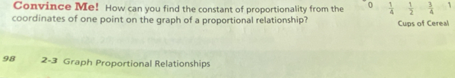 Convince Me! How can you find the constant of proportionality from the 0  1/4   1/2   3/4  1 
coordinates of one point on the graph of a proportional relationship? Cups of Cereal 
98 2-3 Graph Proportional Relationships