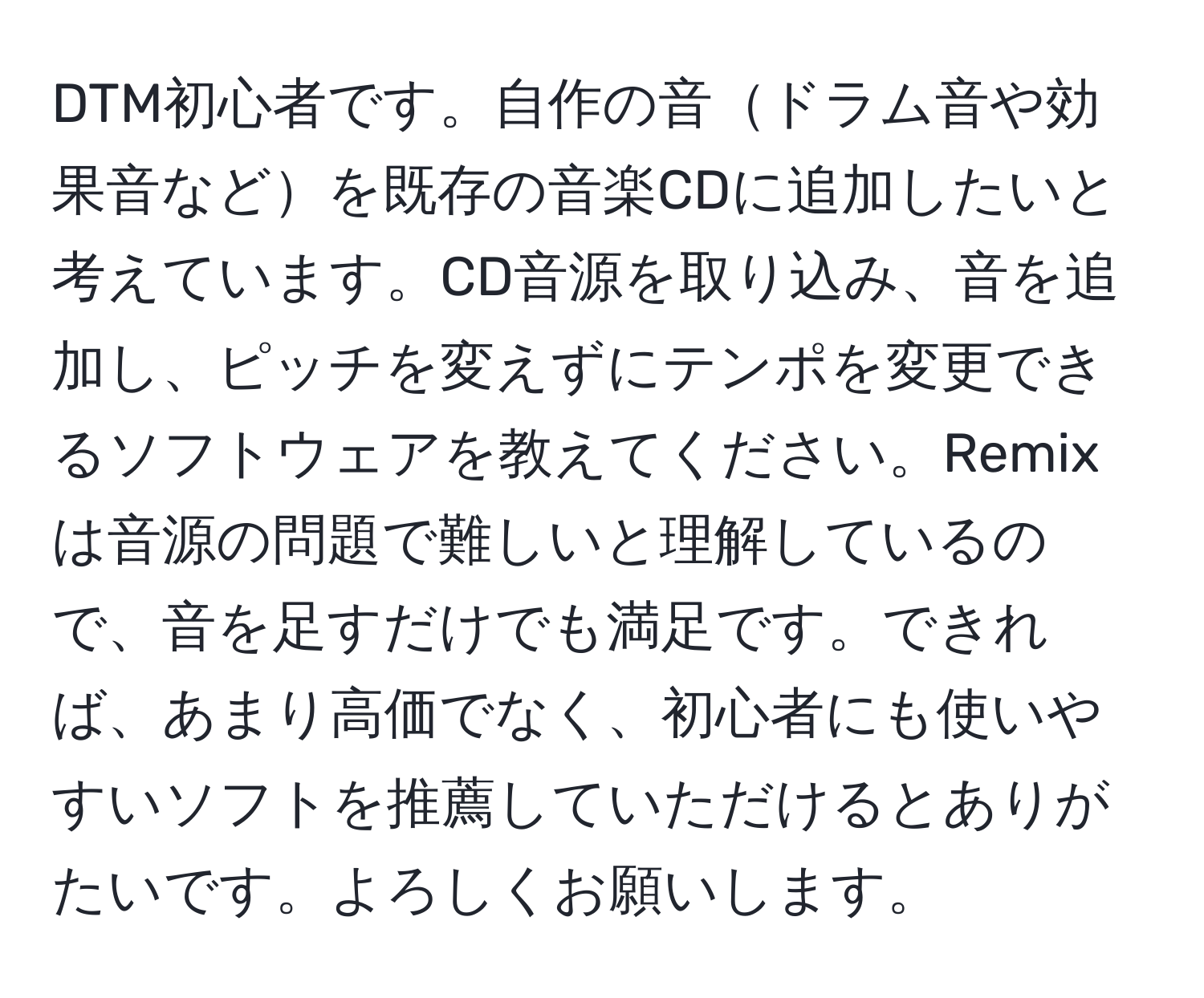 DTM初心者です。自作の音ドラム音や効果音などを既存の音楽CDに追加したいと考えています。CD音源を取り込み、音を追加し、ピッチを変えずにテンポを変更できるソフトウェアを教えてください。Remixは音源の問題で難しいと理解しているので、音を足すだけでも満足です。できれば、あまり高価でなく、初心者にも使いやすいソフトを推薦していただけるとありがたいです。よろしくお願いします。