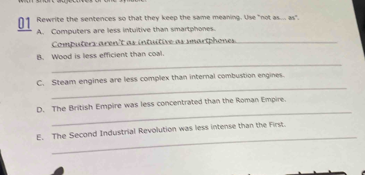 Rewrite the sentences so that they keep the same meaning. Use "not as... as". 
A. Computers are less intuitive than smartphones. 
Computers aren't as intuitive as smartphones._ 
B. Wood is less efficient than coal. 
_ 
_ 
C. Steam engines are less complex than internal combustion engines. 
_ 
D. The British Empire was less concentrated than the Roman Empire. 
_ 
E. The Second Industrial Revolution was less intense than the First.