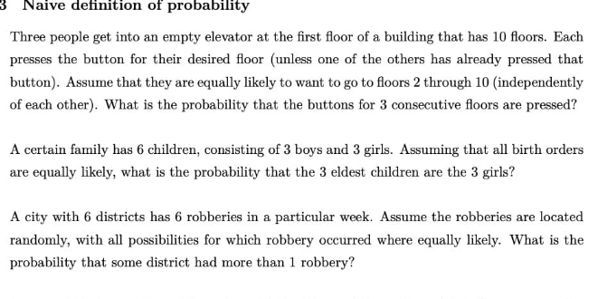 Naive definition of probability 
Three people get into an empty elevator at the first floor of a building that has 10 floors. Each 
presses the button for their desired floor (unless one of the others has already pressed that 
button). Assume that they are equally likely to want to go to floors 2 through 10 (independently 
of each other). What is the probability that the buttons for 3 consecutive floors are pressed? 
A certain family has 6 children, consisting of 3 boys and 3 girls. Assuming that all birth orders 
are equally likely, what is the probability that the 3 eldest children are the 3 girls? 
A city with 6 districts has 6 robberies in a particular week. Assume the robberies are located 
randomly, with all possibilities for which robbery occurred where equally likely. What is the 
probability that some district had more than 1 robbery?