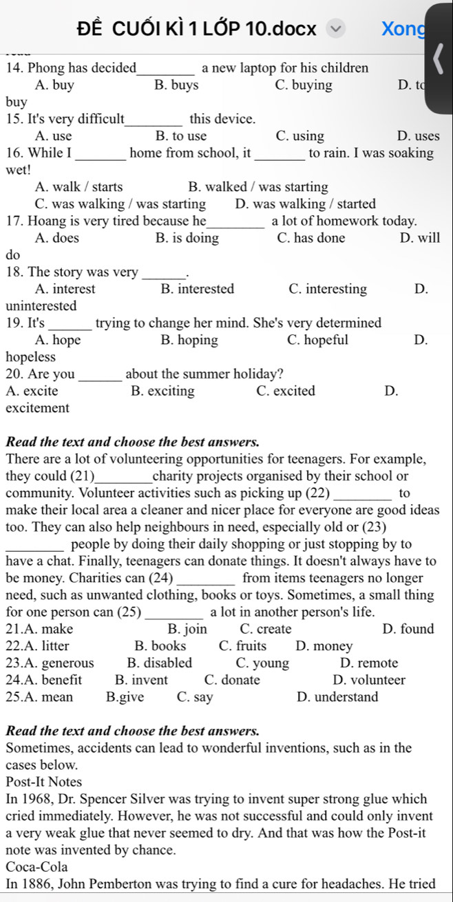 ĐÊ CUỐI KÌ 1 LỚP 10.docx Xong
14. Phong has decided_ a new laptop for his children
A. buy B. buys C. buying D. tc
buy
15. It's very difficult_ this device.
A. use B. to use C. using D. uses
16. While I_ home from school, it _to rain. I was soaking
wet!
A. walk / starts B. walked / was starting
C. was walking / was starting D. was walking / started
17. Hoang is very tired because he_ a lot of homework today.
A. does B. is doing C. has done D. will
do
18. The story was very _.
A. interest B. interested C. interesting D.
uninterested
19. It's _trying to change her mind. She's very determined
A. hope B. hoping C. hopeful D.
hopeless
20. Are you _about the summer holiday?
A. excite B. exciting C. excited D.
excitement
Read the text and choose the best answers.
There are a lot of volunteering opportunities for teenagers. For example,
they could (21)_ charity projects organised by their school or
community. Volunteer activities such as picking up (22) _to
make their local area a cleaner and nicer place for everyone are good ideas
too. They can also help neighbours in need, especially old or (23)
_people by doing their daily shopping or just stopping by to
have a chat. Finally, teenagers can donate things. It doesn't always have to
be money. Charities can (24) _from items teenagers no longer
need, such as unwanted clothing, books or toys. Sometimes, a small thing
_
for one person can (25) a lot in another person's life.
21.A. make B. join C. create D. found
22.A. litter B. books C. fruits D. money
23.A. generous B. disabled C. young D. remote
24.A. benefit B. invent C. donate D. volunteer
25.A. mean B.give C. say D. understand
Read the text and choose the best answers.
Sometimes, accidents can lead to wonderful inventions, such as in the
cases below.
Post-It Notes
In 1968, Dr. Spencer Silver was trying to invent super strong glue which
cried immediately. However, he was not successful and could only invent
a very weak glue that never seemed to dry. And that was how the Post-it
note was invented by chance.
Coca-Cola
In 1886, John Pemberton was trying to find a cure for headaches. He tried
